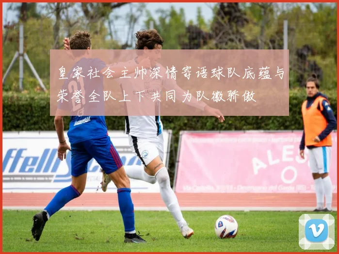 皇家社会主帅深情寄语球队底蕴与荣誉全队上下共同为队徽骄傲