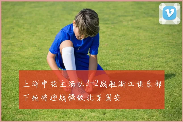 上海申花主场以3-2战胜浙江俱乐部下轮将迎战强敌北京国安