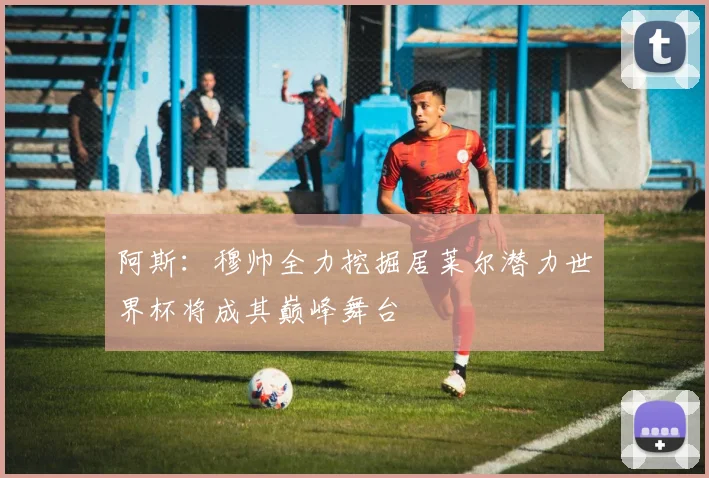 阿斯：穆帅全力挖掘居莱尔潜力世界杯将成其巅峰舞台
