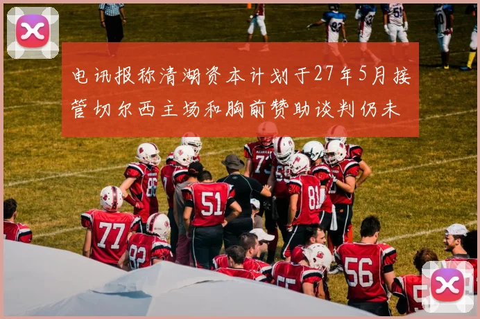 电讯报称清湖资本计划于27年5月接管切尔西主场和胸前赞助谈判仍未取得进展