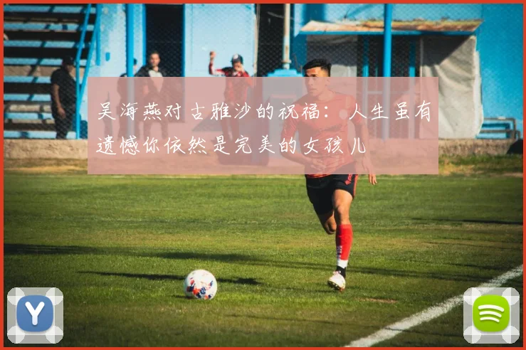 吴海燕对古雅沙的祝福：人生虽有遗憾你依然是完美的女孩儿