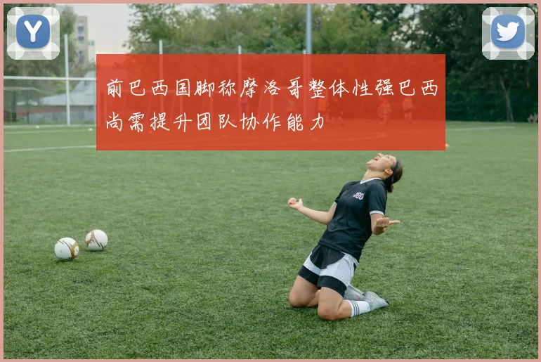 前巴西国脚称摩洛哥整体性强巴西尚需提升团队协作能力
