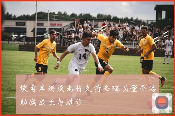 埃奇库姆谈老将支持洛瑞戈登乔治助我成长与进步