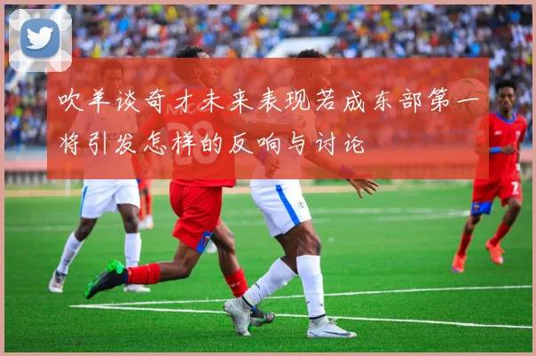 吹羊谈奇才未来表现若成东部第一将引发怎样的反响与讨论