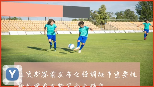 拉莫斯赛前发布会强调细节重要性新外援首发阵容尚未确定