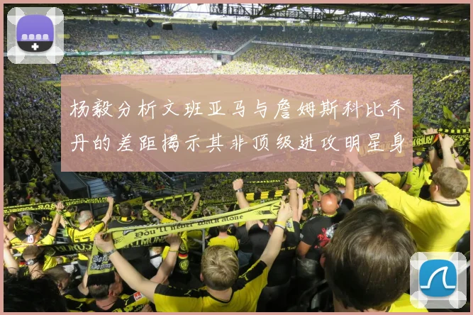 杨毅分析文班亚马与詹姆斯科比乔丹的差距揭示其非顶级进攻明星身份