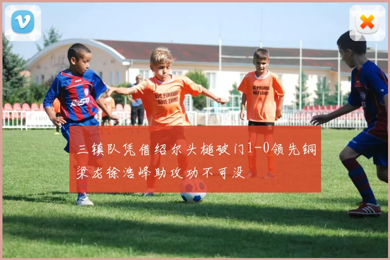 三镇队凭借绍尔头槌破门1-0领先铜梁龙徐浩峰助攻功不可没