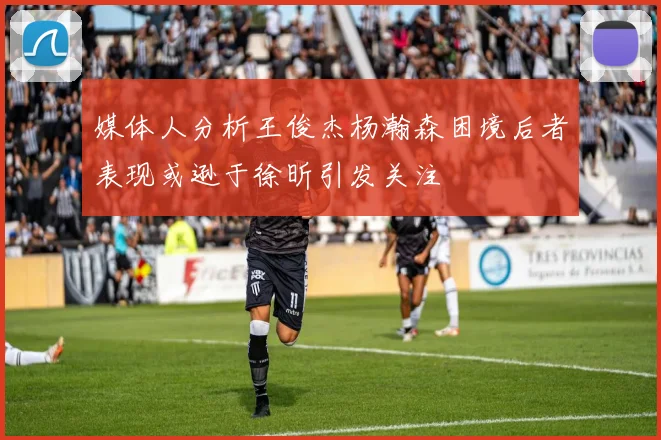 媒体人分析王俊杰杨瀚森困境后者表现或逊于徐昕引发关注