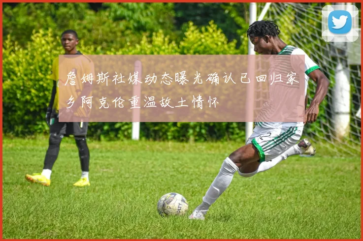 詹姆斯社媒动态曝光确认已回归家乡阿克伦重温故土情怀