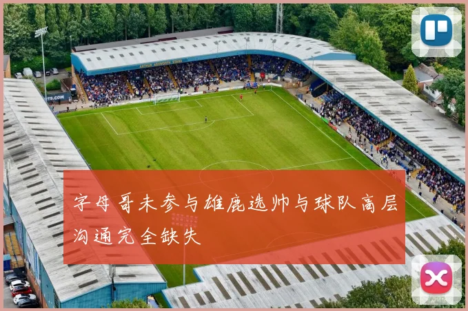 字母哥未参与雄鹿选帅与球队高层沟通完全缺失