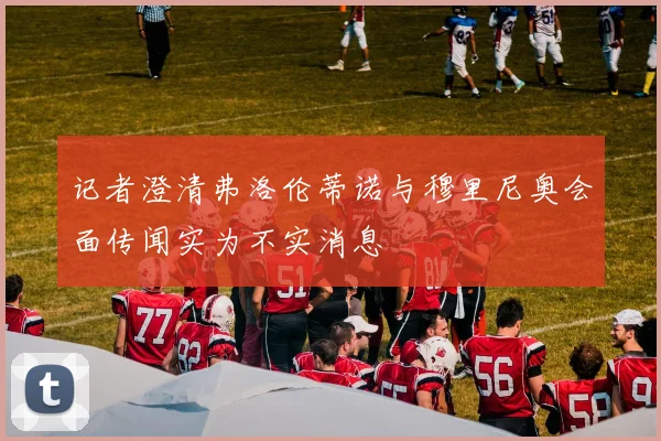 记者澄清弗洛伦蒂诺与穆里尼奥会面传闻实为不实消息