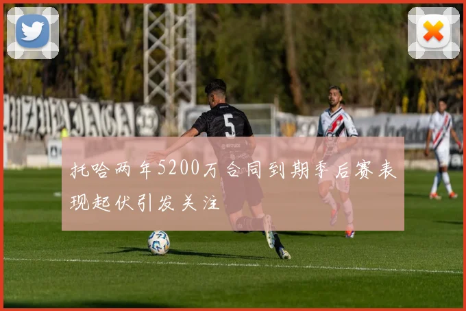 托哈两年5200万合同到期季后赛表现起伏引发关注
