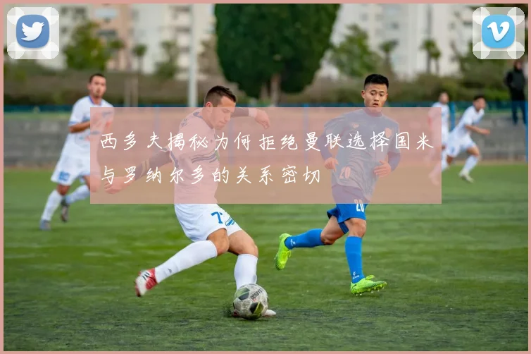 西多夫揭秘为何拒绝曼联选择国米与罗纳尔多的关系密切