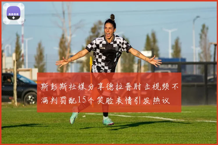 斯彭斯社媒分享德拉普肘击视频不满判罚配15个笑脸表情引发热议