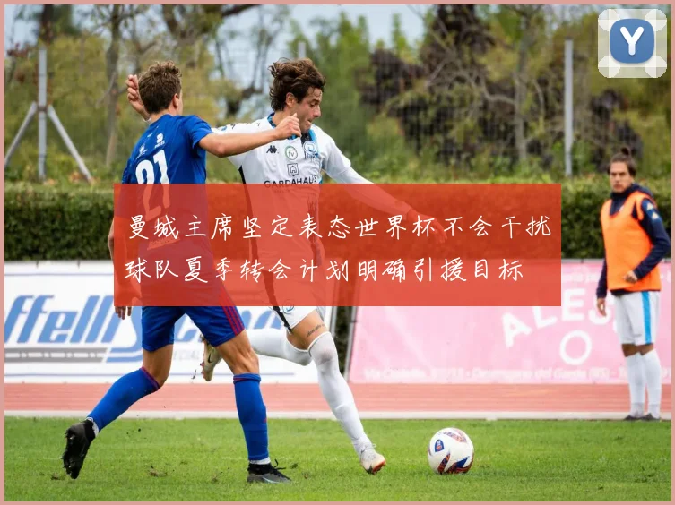 曼城主席坚定表态世界杯不会干扰球队夏季转会计划明确引援目标