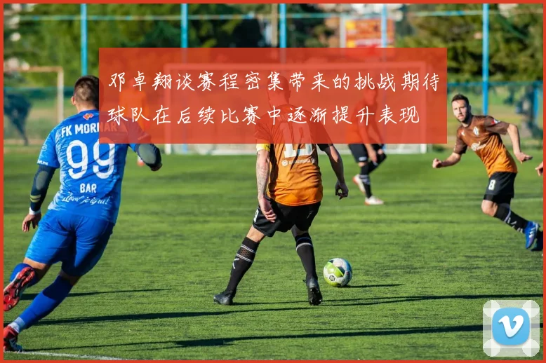 邓卓翔谈赛程密集带来的挑战期待球队在后续比赛中逐渐提升表现
