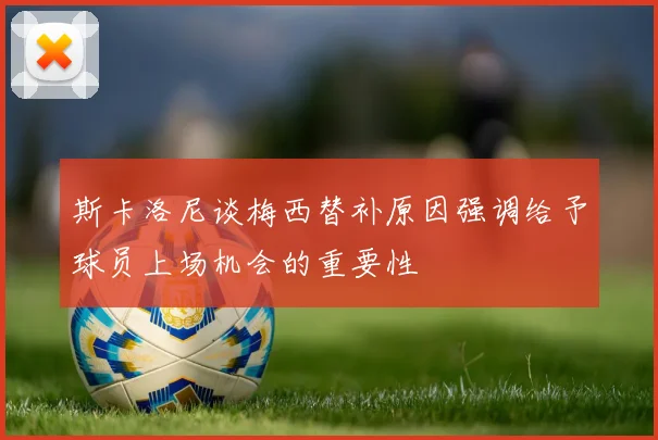 斯卡洛尼谈梅西替补原因强调给予球员上场机会的重要性