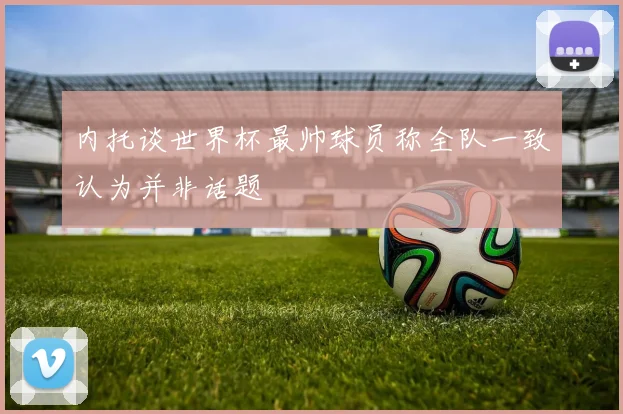 内托谈世界杯最帅球员称全队一致认为并非话题