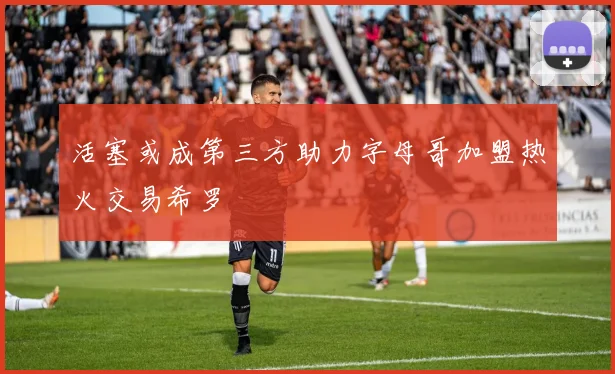 活塞或成第三方助力字母哥加盟热火交易希罗