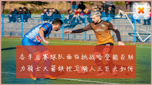 各季后赛球队面临挑战哈登能否助力骑士火箭缺控卫湖人三巨头如何共存