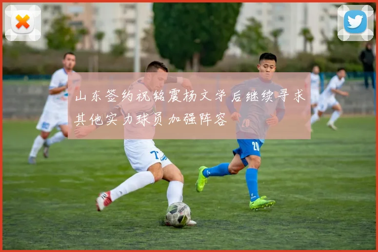 山东签约祝铭震杨文学后继续寻求其他实力球员加强阵容