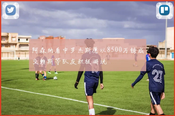 阿森纳看中罗杰斯愿以8500万镑成交赖斯等队友积极游说