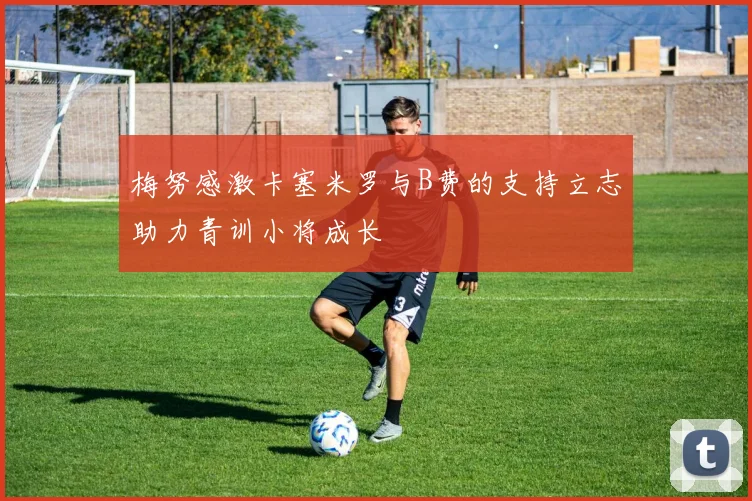 梅努感激卡塞米罗与B费的支持立志助力青训小将成长